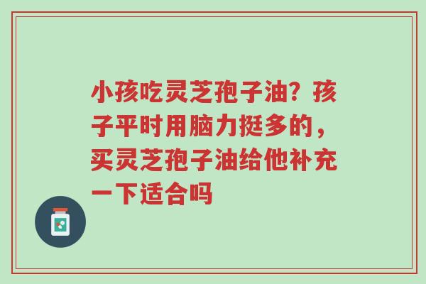 小孩吃灵芝孢子油?孩子平时用脑力挺多的,买灵芝孢子油给他补充一下适合吗-第1张图片-超越 小孩吃灵芝孢子油?孩子平时用脑力挺多的,买灵芝孢子油给他补充一下适合吗-第1张图片-超越