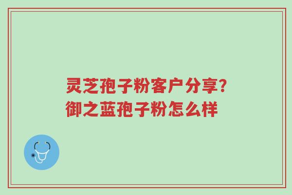 灵芝孢子粉客户分享?御之蓝孢子粉怎么样-第1张图片-超越 灵芝孢子粉客户分享?御之蓝孢子粉怎么样-第1张图片-超越