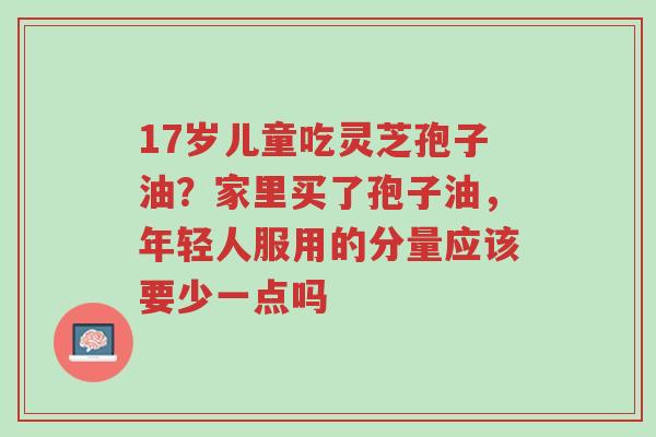 17岁儿童吃灵芝孢子油?家里买了孢子油,年轻人服用的分量应该要少一点吗-第1张图片-超越 17岁儿童吃灵芝孢子油?家里买了孢子油,年轻人服用的分量应该要少一点吗-第1张图片-超越
