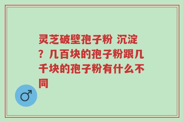 灵芝破壁孢子粉 沉淀?几百块的孢子粉跟几千块的孢子粉有什么不同-第1张图片-超越 灵芝破壁孢子粉 沉淀?几百块的孢子粉跟几千块的孢子粉有什么不同-第1张图片-超越