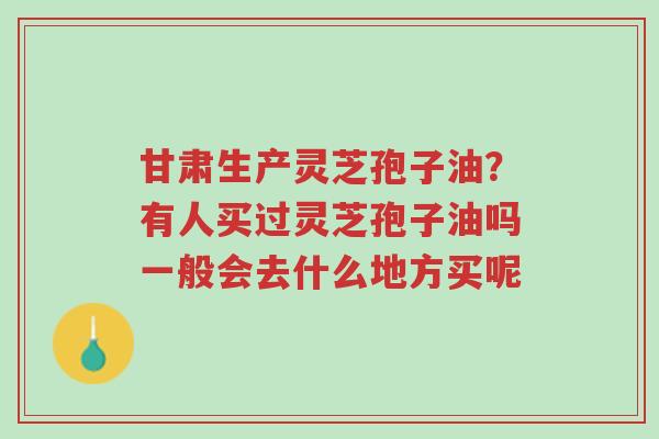 甘肃生产灵芝孢子油?有人买过灵芝孢子油吗一般会去什么地方买呢-第1张图片-超越 甘肃生产灵芝孢子油?有人买过灵芝孢子油吗一般会去什么地方买呢-第1张图片-超越