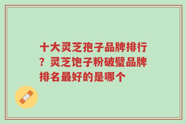 十大灵芝孢子品牌排行？灵芝饱子粉破璧品牌排名最好的是哪个-第1张图片-超越