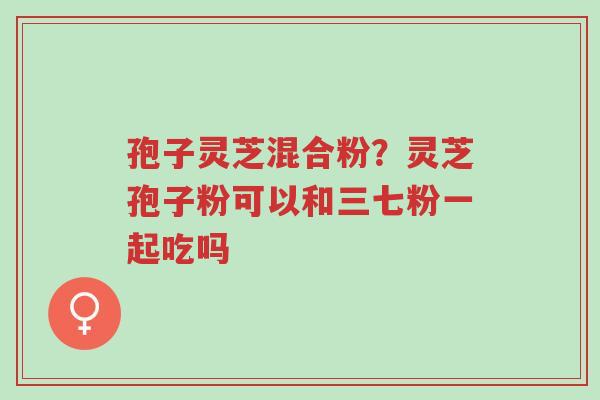 孢子灵芝混合粉?灵芝孢子粉可以和三七粉一起吃吗-第1张图片-超越 孢子灵芝混合粉?灵芝孢子粉可以和三七粉一起吃吗-第1张图片-超越