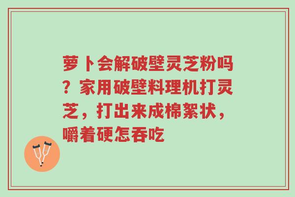 萝卜会解破壁灵芝粉吗？家用破壁料理机打灵芝，打出来成棉絮状，嚼着硬怎吞吃-第1张图片-超越