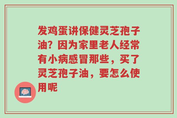 发鸡蛋讲保健灵芝孢子油?因为家里老人经常有小病感冒那些,买了灵芝孢子油,要怎么使用呢-第1张图片-超越 发鸡蛋讲保健灵芝孢子油?因为家里老人经常有小病感冒那些,买了灵芝孢子油,要怎么使用呢-第1张图片-超越