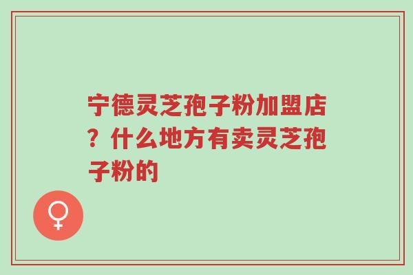 宁德灵芝孢子粉加盟店?什么地方有卖灵芝孢子粉的-第1张图片-超越 宁德灵芝孢子粉加盟店?什么地方有卖灵芝孢子粉的-第1张图片-超越