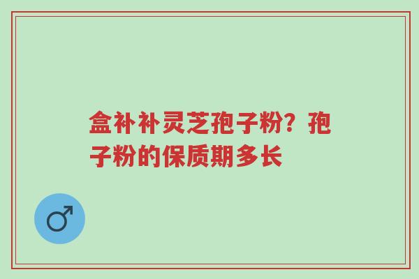 盒补补灵芝孢子粉?孢子粉的保质期多长-第1张图片-超越 盒补补灵芝孢子粉?孢子粉的保质期多长-第1张图片-超越