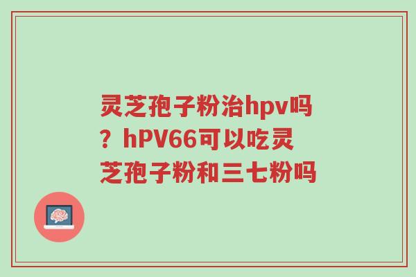 灵芝孢子粉治hpv吗?hPV66可以吃灵芝孢子粉和三七粉吗-第1张图片-超越 灵芝孢子粉治hpv吗?hPV66可以吃灵芝孢子粉和三七粉吗-第1张图片-超越