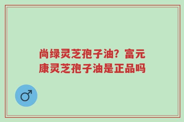 尚绿灵芝孢子油?富元康灵芝孢子油是正品吗-第1张图片-超越 尚绿灵芝孢子油?富元康灵芝孢子油是正品吗-第1张图片-超越
