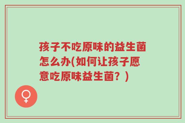 孩子不吃原味的益生菌怎么办(如何让孩子愿意吃原味益生菌?)-第1张图片-超越 孩子不吃原味的益生菌怎么办(如何让孩子愿意吃原味益生菌?)-第1张图片-超越