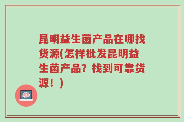 昆明益生菌产品在哪找货源(怎样批发昆明益生菌产品?找到可靠货源!)-第1张图片-超越 昆明益生菌产品在哪找货源(怎样批发昆明益生菌产品?找到可靠货源!)-第1张图片-超越