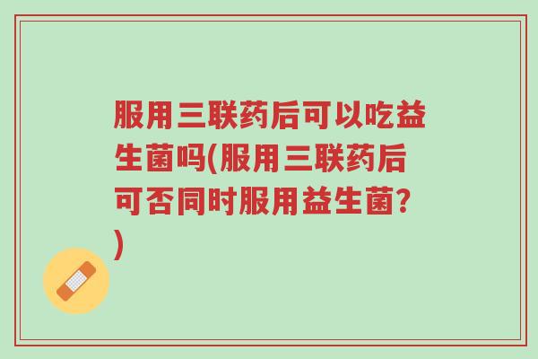 服用三联药后可以吃益生菌吗(服用三联药后可否同时服用益生菌?)-第1张图片-超越 服用三联药后可以吃益生菌吗(服用三联药后可否同时服用益生菌?)-第1张图片-超越