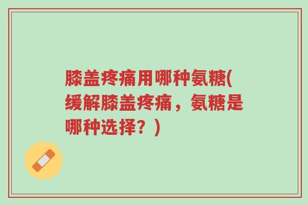 膝盖疼痛用哪种氨糖(缓解膝盖疼痛,氨糖是哪种选择?)-第1张图片-超越 膝盖疼痛用哪种氨糖(缓解膝盖疼痛,氨糖是哪种选择?)-第1张图片-超越