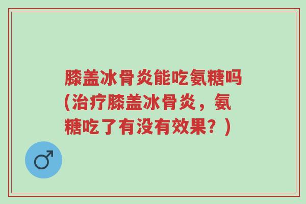 膝盖冰骨炎能吃氨糖吗(治疗膝盖冰骨炎,氨糖吃了有没有效果?)-第1张图片-超越 膝盖冰骨炎能吃氨糖吗(治疗膝盖冰骨炎,氨糖吃了有没有效果?)-第1张图片-超越