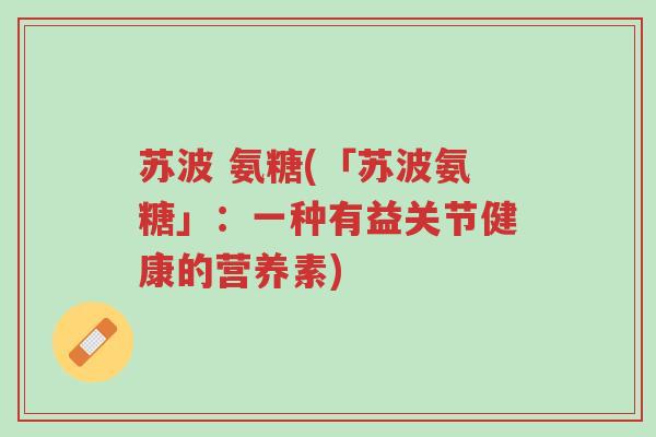苏波 氨糖(「苏波氨糖」：一种有益关节健康的营养素)-第1张图片-超越