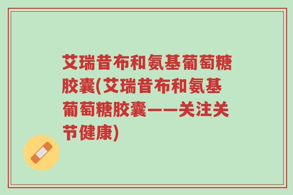 艾瑞昔布和氨基葡萄糖胶囊(艾瑞昔布和氨基葡萄糖胶囊——关注关节健康)-第1张图片-超越 艾瑞昔布和氨基葡萄糖胶囊(艾瑞昔布和氨基葡萄糖胶囊——关注关节健康)-第1张图片-超越