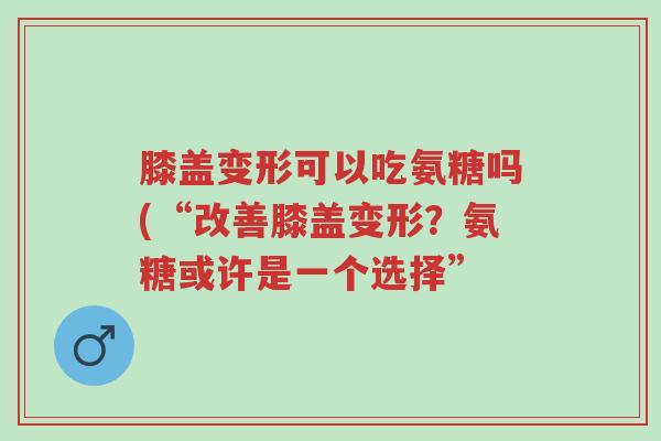 膝盖变形可以吃氨糖吗(“改善膝盖变形?氨糖或许是一个选择”-第1张图片-超越 膝盖变形可以吃氨糖吗(“改善膝盖变形?氨糖或许是一个选择”-第1张图片-超越