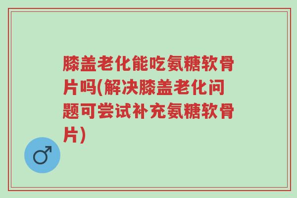 膝盖老化能吃氨糖软骨片吗(解决膝盖老化问题可尝试补充氨糖软骨片)-第1张图片-超越 膝盖老化能吃氨糖软骨片吗(解决膝盖老化问题可尝试补充氨糖软骨片)-第1张图片-超越