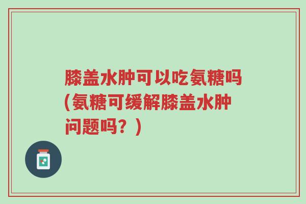 膝盖水肿可以吃氨糖吗(氨糖可缓解膝盖水肿问题吗?)-第1张图片-超越 膝盖水肿可以吃氨糖吗(氨糖可缓解膝盖水肿问题吗?)-第1张图片-超越