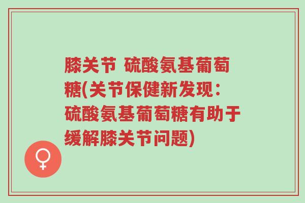 膝关节 硫酸氨基葡萄糖(关节保健新发现:硫酸氨基葡萄糖有助于缓解膝关节问题)-第1张图片-超越 膝关节 硫酸氨基葡萄糖(关节保健新发现:硫酸氨基葡萄糖有助于缓解膝关节问题)-第1张图片-超越