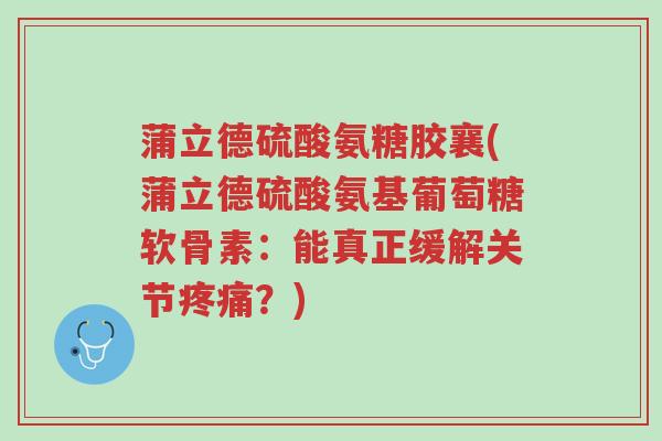 蒲立德硫酸氨糖胶襄(蒲立德硫酸氨基葡萄糖软骨素:能真正缓解关节疼痛?)-第1张图片-超越 蒲立德硫酸氨糖胶襄(蒲立德硫酸氨基葡萄糖软骨素:能真正缓解关节疼痛?)-第1张图片-超越