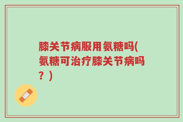 膝关节病服用氨糖吗(氨糖可治疗膝关节病吗?)-第1张图片-超越 膝关节病服用氨糖吗(氨糖可治疗膝关节病吗?)-第1张图片-超越