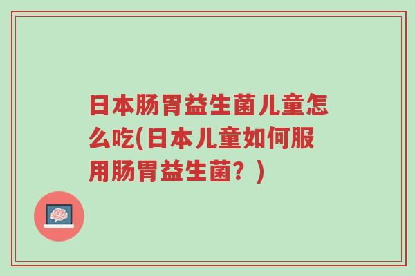 日本肠胃益生菌儿童怎么吃(日本儿童如何服用肠胃益生菌?)-第1张图片-超越 日本肠胃益生菌儿童怎么吃(日本儿童如何服用肠胃益生菌?)-第1张图片-超越