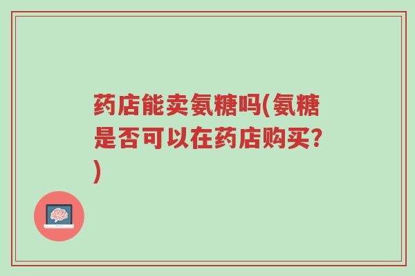 药店能卖氨糖吗(氨糖是否可以在药店购买?)-第1张图片-超越 药店能卖氨糖吗(氨糖是否可以在药店购买?)-第1张图片-超越