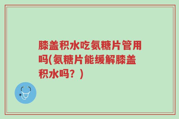 膝盖积水吃氨糖片管用吗(氨糖片能缓解膝盖积水吗?)-第1张图片-超越 膝盖积水吃氨糖片管用吗(氨糖片能缓解膝盖积水吗?)-第1张图片-超越