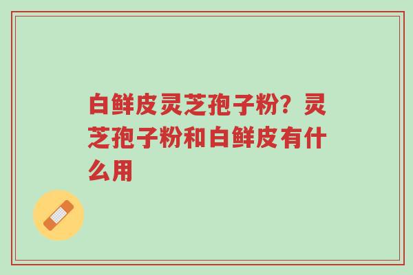 白鲜皮灵芝孢子粉?灵芝孢子粉和白鲜皮有什么用-第1张图片-超越 白鲜皮灵芝孢子粉?灵芝孢子粉和白鲜皮有什么用-第1张图片-超越