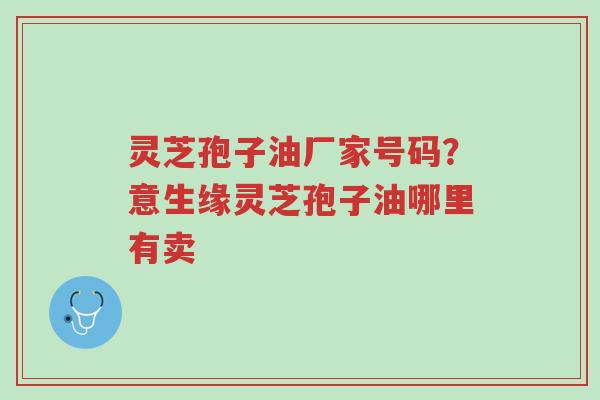 灵芝孢子油厂家号码?意生缘灵芝孢子油哪里有卖-第1张图片-超越 灵芝孢子油厂家号码?意生缘灵芝孢子油哪里有卖-第1张图片-超越