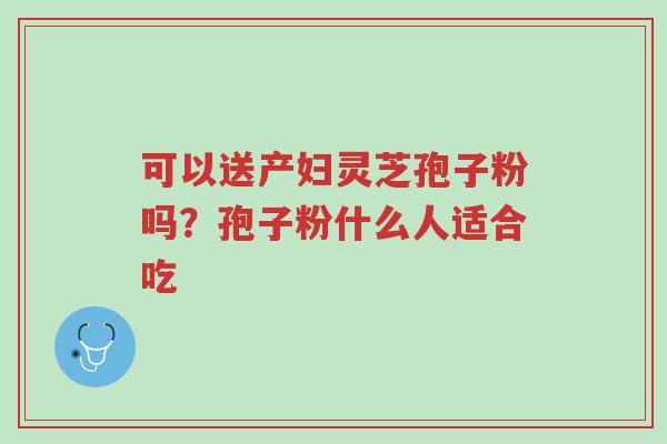 可以送产妇灵芝孢子粉吗?孢子粉什么人适合吃-第1张图片-超越 可以送产妇灵芝孢子粉吗?孢子粉什么人适合吃-第1张图片-超越