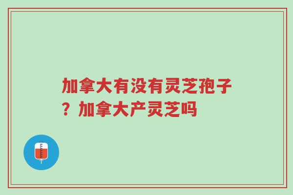 加拿大有没有灵芝孢子？加拿大产灵芝吗-第1张图片-超越