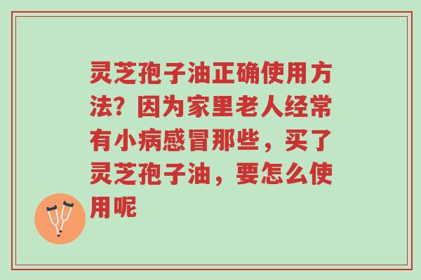 灵芝孢子油正确使用方法?因为家里老人经常有小病感冒那些,买了灵芝孢子油,要怎么使用呢-第1张图片-超越 灵芝孢子油正确使用方法?因为家里老人经常有小病感冒那些,买了灵芝孢子油,要怎么使用呢-第1张图片-超越