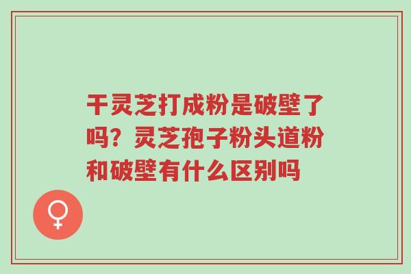 干灵芝打成粉是破壁了吗?灵芝孢子粉头道粉和破壁有什么区别吗-第1张图片-超越 干灵芝打成粉是破壁了吗?灵芝孢子粉头道粉和破壁有什么区别吗-第1张图片-超越
