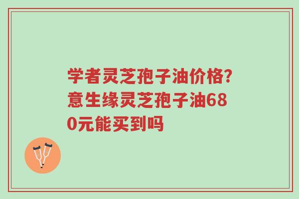 学者灵芝孢子油价格?意生缘灵芝孢子油680元能买到吗-第1张图片-超越 学者灵芝孢子油价格?意生缘灵芝孢子油680元能买到吗-第1张图片-超越