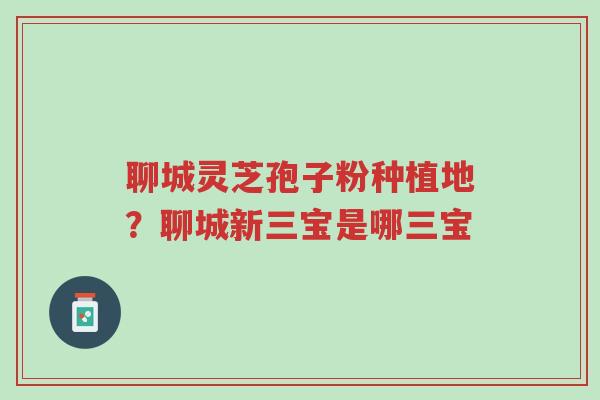 聊城灵芝孢子粉种植地?聊城新三宝是哪三宝-第1张图片-超越 聊城灵芝孢子粉种植地?聊城新三宝是哪三宝-第1张图片-超越