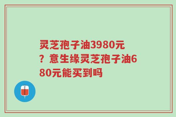 灵芝孢子油3980元?意生缘灵芝孢子油680元能买到吗-第1张图片-超越 灵芝孢子油3980元?意生缘灵芝孢子油680元能买到吗-第1张图片-超越