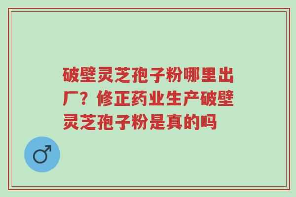 破壁灵芝孢子粉哪里出厂?修正药业生产破壁灵芝孢子粉是真的吗-第1张图片-超越 破壁灵芝孢子粉哪里出厂?修正药业生产破壁灵芝孢子粉是真的吗-第1张图片-超越