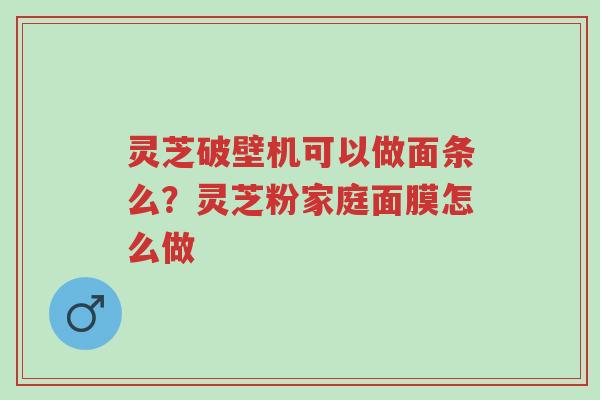 灵芝破壁机可以做面条么？灵芝粉家庭面膜怎么做-第1张图片-超越