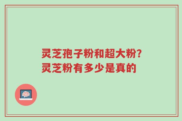 灵芝孢子粉和超大粉?灵芝粉有多少是真的-第1张图片-超越 灵芝孢子粉和超大粉?灵芝粉有多少是真的-第1张图片-超越