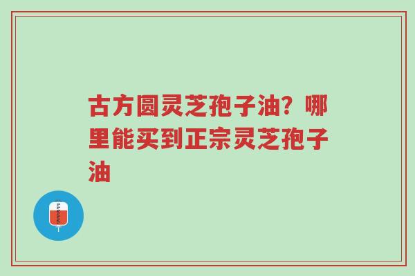 古方圆灵芝孢子油?哪里能买到正宗灵芝孢子油-第1张图片-超越 古方圆灵芝孢子油?哪里能买到正宗灵芝孢子油-第1张图片-超越