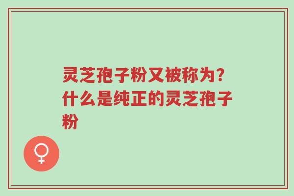 灵芝孢子粉又被称为？什么是纯正的灵芝孢子粉-第1张图片-超越
