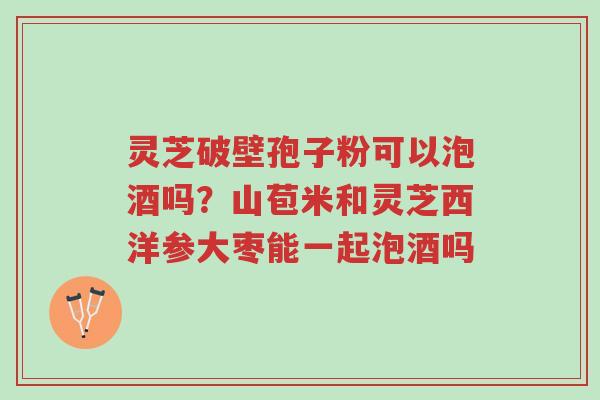 灵芝破壁孢子粉可以泡酒吗?山苞米和灵芝西洋参大枣能一起泡酒吗-第1张图片-超越 灵芝破壁孢子粉可以泡酒吗?山苞米和灵芝西洋参大枣能一起泡酒吗-第1张图片-超越