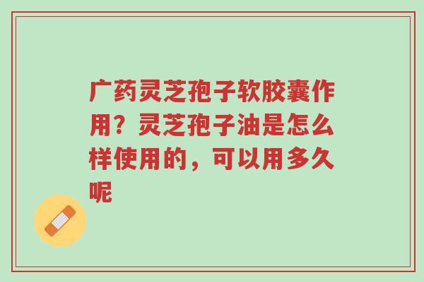 广药灵芝孢子软胶囊作用?灵芝孢子油是怎么样使用的,可以用多久呢-第1张图片-超越 广药灵芝孢子软胶囊作用?灵芝孢子油是怎么样使用的,可以用多久呢-第1张图片-超越