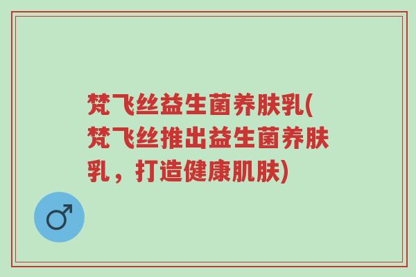 梵飞丝益生菌养肤乳(梵飞丝推出益生菌养肤乳,打造健康肌肤)-第1张图片-超越 梵飞丝益生菌养肤乳(梵飞丝推出益生菌养肤乳,打造健康肌肤)-第1张图片-超越