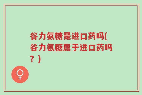 谷力氨糖是进口药吗(谷力氨糖属于进口药吗?)-第1张图片-超越 谷力氨糖是进口药吗(谷力氨糖属于进口药吗?)-第1张图片-超越