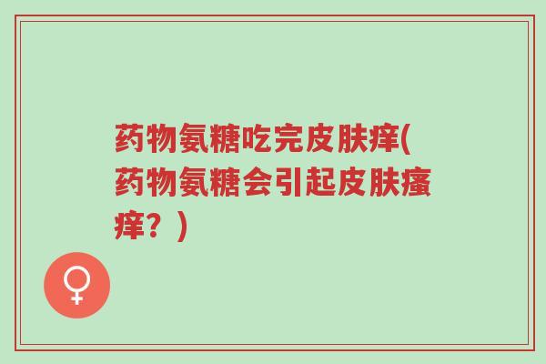 药物氨糖吃完皮肤痒(药物氨糖会引起皮肤瘙痒?)-第1张图片-超越 药物氨糖吃完皮肤痒(药物氨糖会引起皮肤瘙痒?)-第1张图片-超越