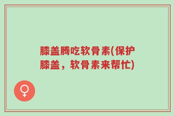膝盖腾吃软骨素(保护膝盖,软骨素来帮忙)-第1张图片-超越 膝盖腾吃软骨素(保护膝盖,软骨素来帮忙)-第1张图片-超越