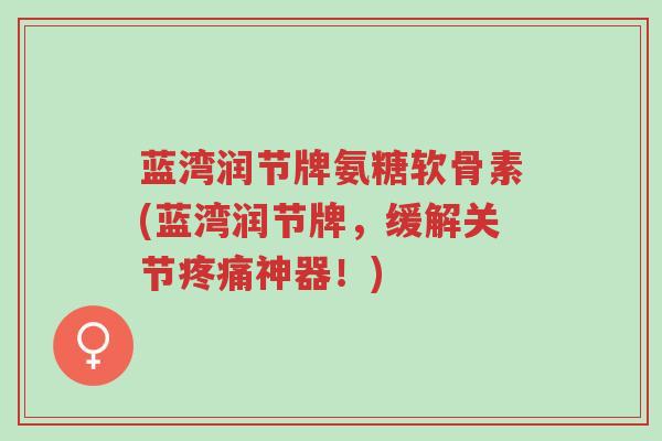 蓝湾润节牌氨糖软骨素(蓝湾润节牌，缓解关节疼痛神器！)-第1张图片-超越